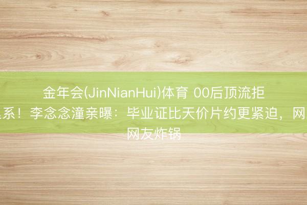 金年会(JinNianHui)体育 00后顶流拒签阿里系！李念念潼亲曝：毕业证比天价片约更紧迫，网友炸锅