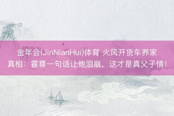 金年会(JinNianHui)体育 火风开货车养家真相：霍尊一句话让他泪崩，这才是真父子情！
