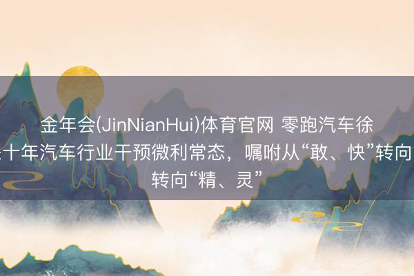 金年会(JinNianHui)体育官网 零跑汽车徐军：将来十年汽车行业干预微利常态，嘱咐从“敢、快”转向“精、灵”