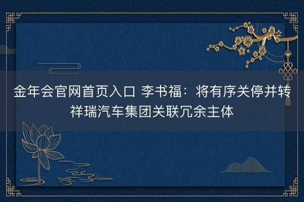 金年会官网首页入口 李书福：将有序关停并转祥瑞汽车集团关联冗余主体