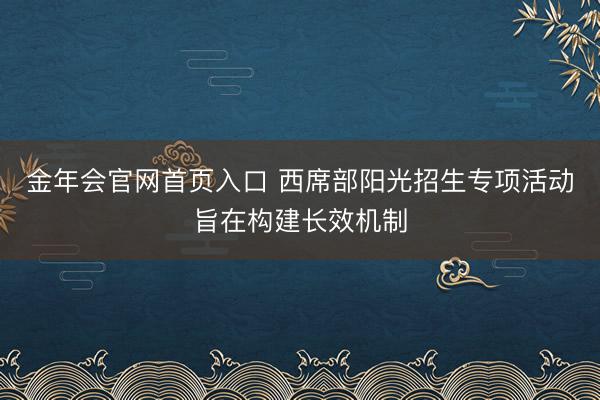 金年会官网首页入口 西席部阳光招生专项活动旨在构建长效机制