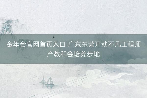 金年会官网首页入口 广东东莞开动不凡工程师产教和会培养步地