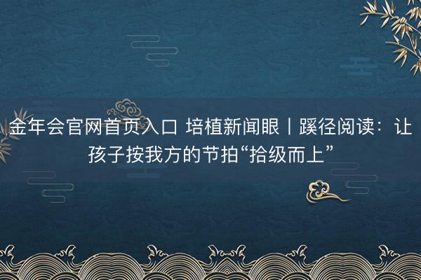 金年会官网首页入口 培植新闻眼丨蹊径阅读：让孩子按我方的节拍“拾级而上”