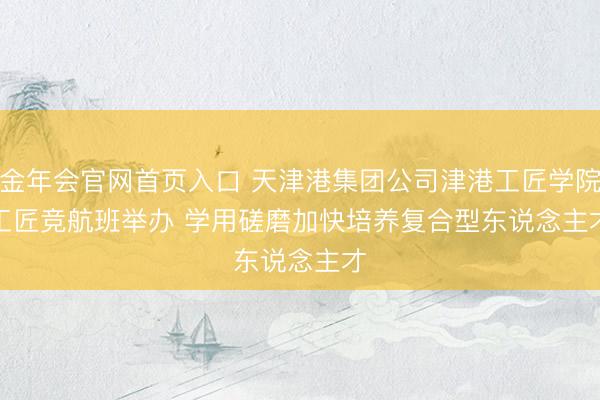 金年会官网首页入口 天津港集团公司津港工匠学院工匠竞航班举办 学用磋磨加快培养复合型东说念主才