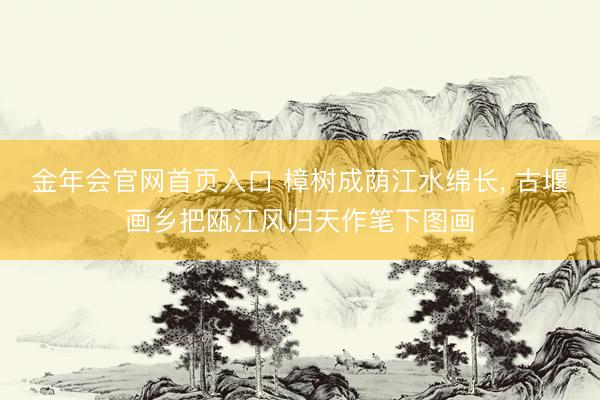 金年会官网首页入口 樟树成荫江水绵长, 古堰画乡把瓯江风归天作笔下图画