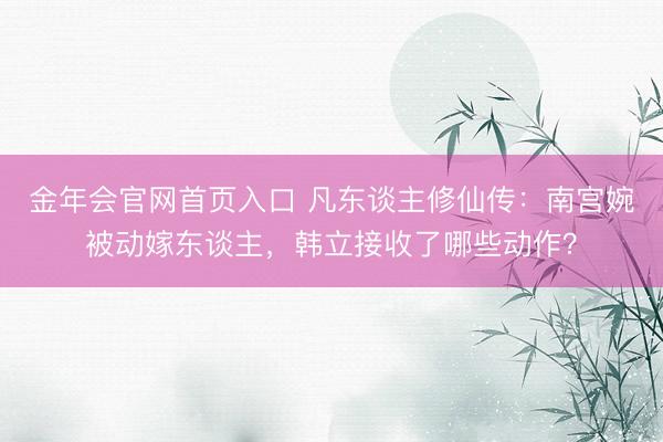 金年会官网首页入口 凡东谈主修仙传：南宫婉被动嫁东谈主，韩立接收了哪些动作？