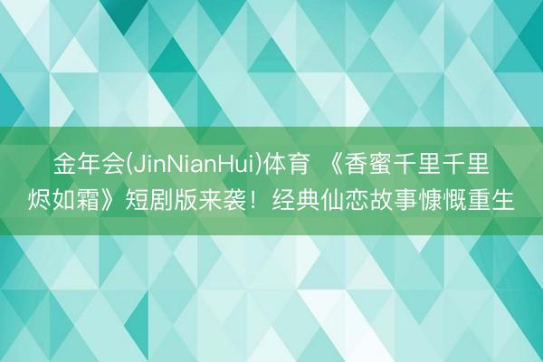 金年会(JinNianHui)体育 《香蜜千里千里烬如霜》短剧版来袭!经典仙恋故事慷慨重生