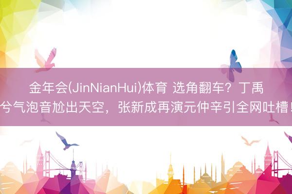 金年会(JinNianHui)体育 选角翻车？丁禹兮气泡音尬出天空，张新成再演元仲辛引全网吐槽！