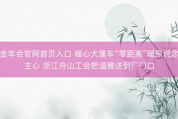 金年会官网首页入口 暖心大篷车“零距离”暖东说念主心 浙江舟山工会把温雅送到厂门口