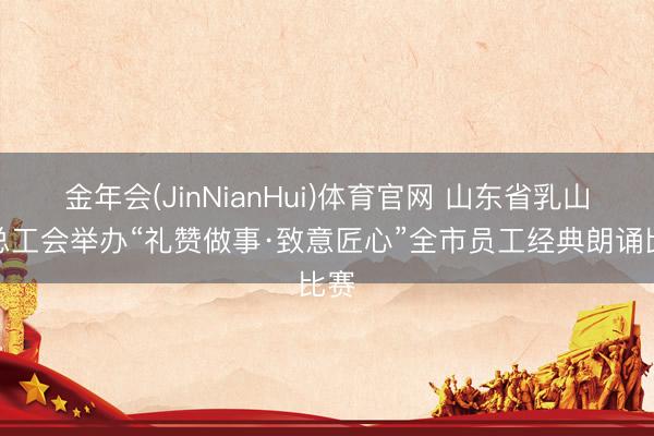 金年会(JinNianHui)体育官网 山东省乳山市总工会举办“礼赞做事·致意匠心”全市员工经典朗诵比赛