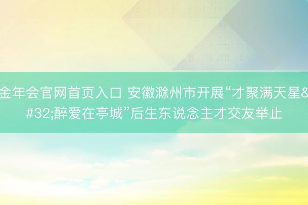 金年会官网首页入口 安徽滁州市开展“才聚满天星 醉爱在亭城”后生东说念主才交友举止