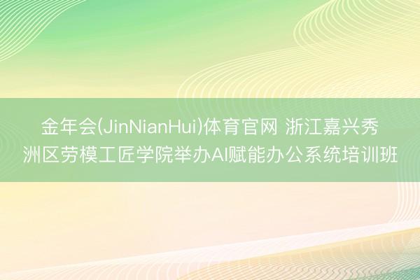 金年会(JinNianHui)体育官网 浙江嘉兴秀洲区劳模工匠学院举办AI赋能办公系统培训班