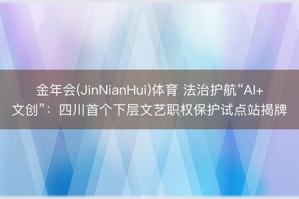 金年会(JinNianHui)体育 法治护航“AI+文创”：四川首个下层文艺职权保护试点站揭牌