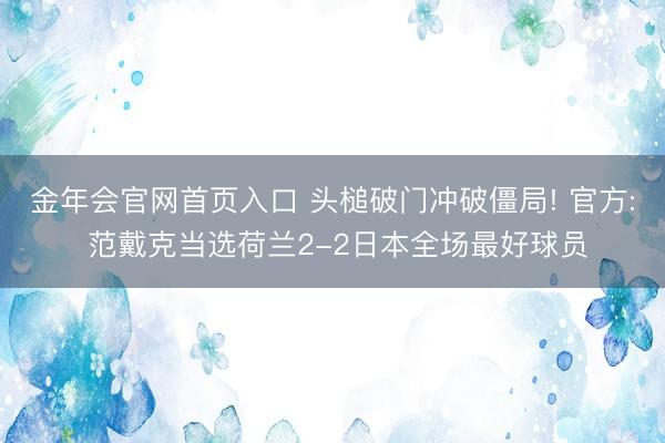 金年会官网首页入口 头槌破门冲破僵局! 官方: 范戴克当选荷兰2-2日本全场最好球员