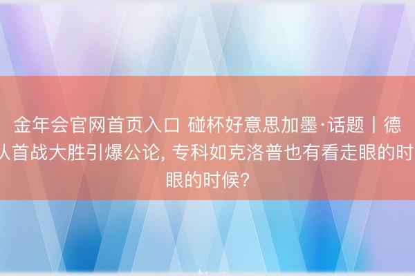 金年会官网首页入口 碰杯好意思加墨·话题丨德国队首战大胜引爆公论, 专科如克洛普也有看走眼的时候?