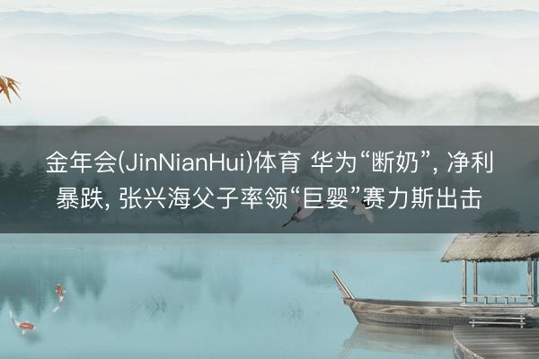 金年会(JinNianHui)体育 华为“断奶”, 净利暴跌, 张兴海父子率领“巨婴”赛力斯出击