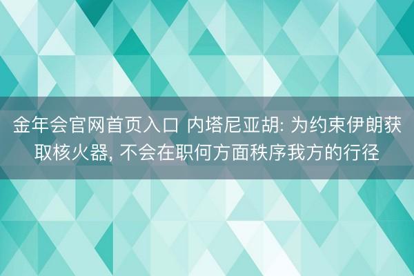 金年会官网首页入口 内塔尼亚胡: 为约束伊朗获取核火器, 不会在职何方面秩序我方的行径