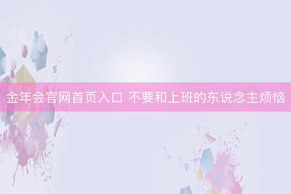 金年会官网首页入口 不要和上班的东说念主烦恼