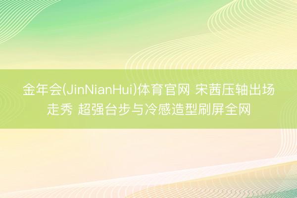 金年会(JinNianHui)体育官网 宋茜压轴出场走秀 超强台步与冷感造型刷屏全网