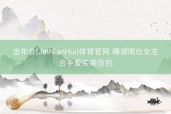 金年会(JinNianHui)体育官网 曝湖南台女主合手爱买高仿包