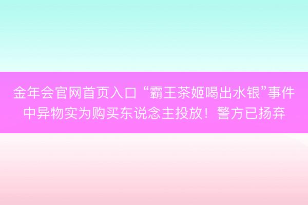 金年会官网首页入口 “霸王茶姬喝出水银”事件中异物实为购买东说念主投放！警方已扬弃