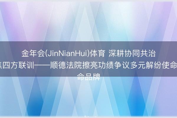金年会(JinNianHui)体育 深耕协同共治 聚焦四方联训——顺德法院擦亮功绩争议多元解纷使命品牌