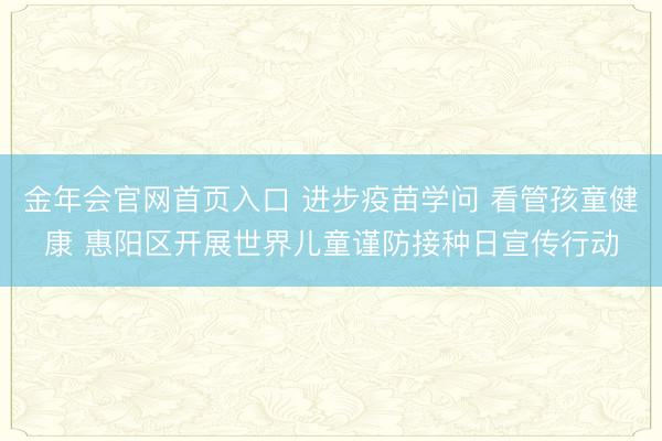 金年会官网首页入口 进步疫苗学问 看管孩童健康 惠阳区开展世界儿童谨防接种日宣传行动