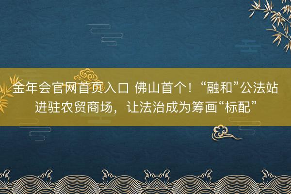 金年会官网首页入口 佛山首个！“融和”公法站进驻农贸商场，让法治成为筹画“标配”