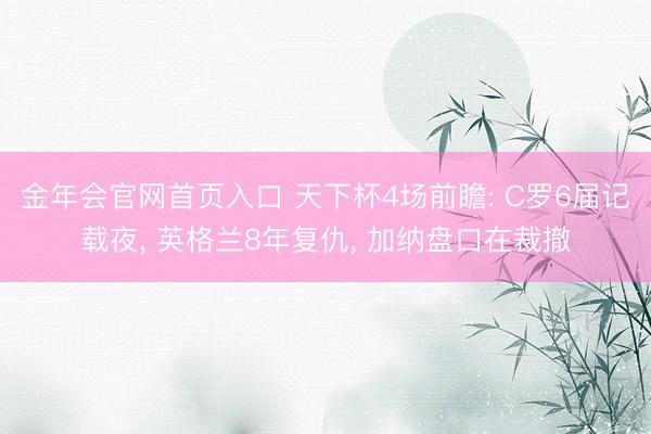 金年会官网首页入口 天下杯4场前瞻: C罗6届记载夜, 英格兰8年复仇, 加纳盘口在裁撤