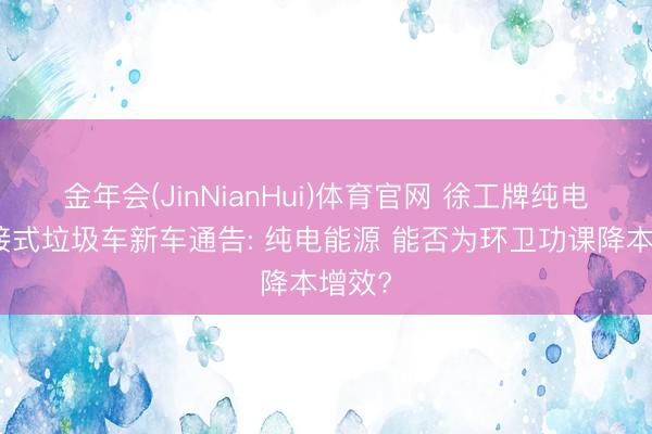 金年会(JinNianHui)体育官网 徐工牌纯电动对接式垃圾车新车通告: 纯电能源 能否为环卫功课降本增效?