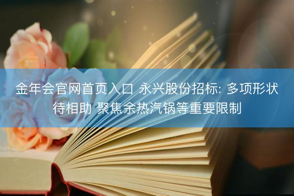 金年会官网首页入口 永兴股份招标: 多项形状待相助 聚焦余热汽锅等重要限制