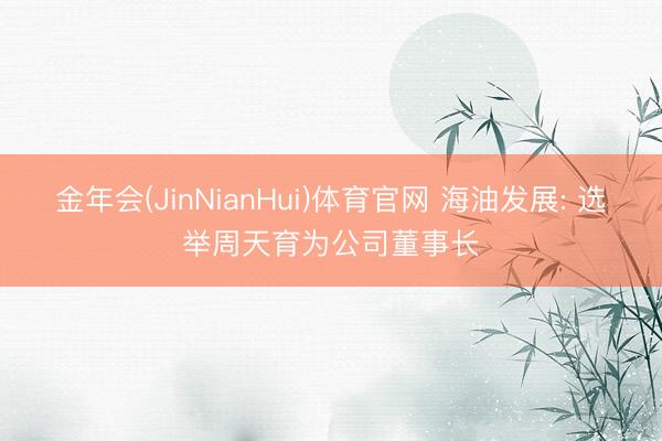 金年会(JinNianHui)体育官网 海油发展: 选举周天育为公司董事长
